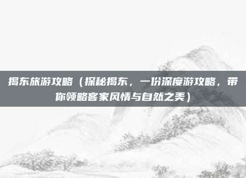 揭东旅游攻略（探秘揭东，一份深度游攻略，带你领略客家风情与自然之美）