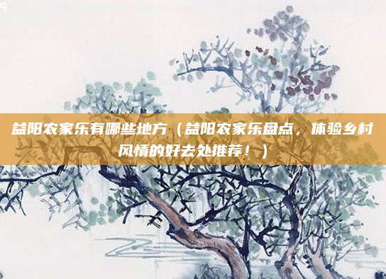 益阳农家乐有哪些地方（益阳农家乐盘点，体验乡村风情的好去处推荐！）