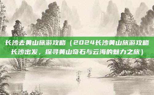 长沙去黄山旅游攻略(2024长沙黄山旅游攻略长沙出发,探寻黄山奇石与云海的魅力之旅)