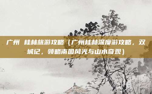 广州 桂林旅游攻略(广州桂林深度游攻略,双城记,领略南国风光与山水奇观)