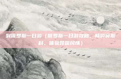 到俄罗斯一日游(俄罗斯一日游攻略,畅游莫斯科,体验异国风情)