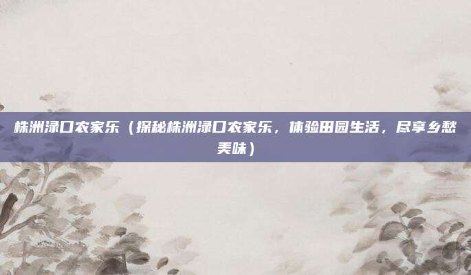株洲渌口农家乐（探秘株洲渌口农家乐，体验田园生活，尽享乡愁美味）