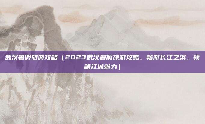 武汉暑假旅游攻略（2023武汉暑假旅游攻略，畅游长江之滨，领略江城魅力）