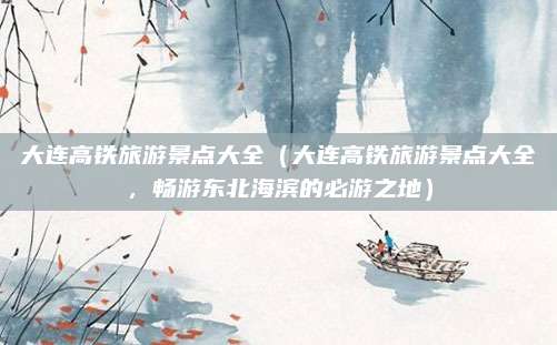 大连高铁旅游景点大全（大连高铁旅游景点大全，畅游东北海滨的必游之地）