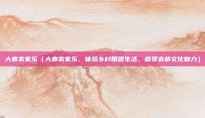 大寨农家乐(大寨农家乐,体验乡村田园生活,感受农耕文化魅力)