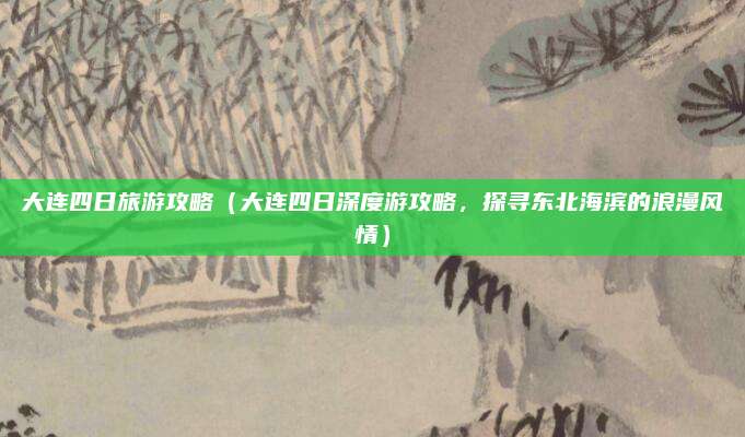 大连四日旅游攻略（大连四日深度游攻略，探寻东北海滨的浪漫风情）