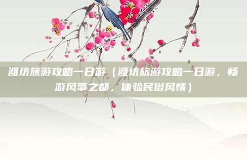 潍坊旅游攻略一日游(潍坊旅游攻略一日游,畅游风筝之都,体验民俗风情)