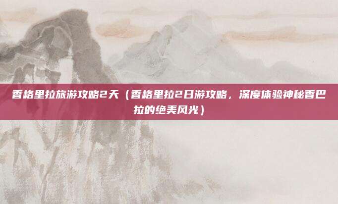 香格里拉旅游攻略2天(香格里拉2日游攻略,深度体验神秘香巴拉的绝美风光)