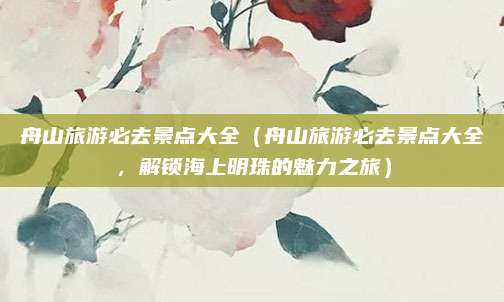 舟山旅游必去景点大全(舟山旅游必去景点大全,解锁海上明珠的魅力之旅)