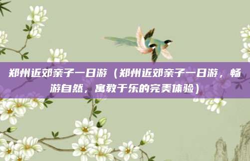 郑州近郊亲子一日游（郑州近郊亲子一日游，畅游自然，寓教于乐的完美体验）