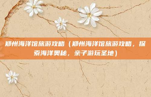 郑州海洋馆旅游攻略（郑州海洋馆旅游攻略，探索海洋奥秘，亲子游玩圣地）