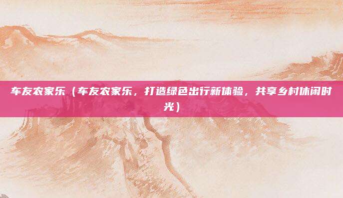 车友农家乐(车友农家乐,打造绿色出行新体验,共享乡村休闲时光)
