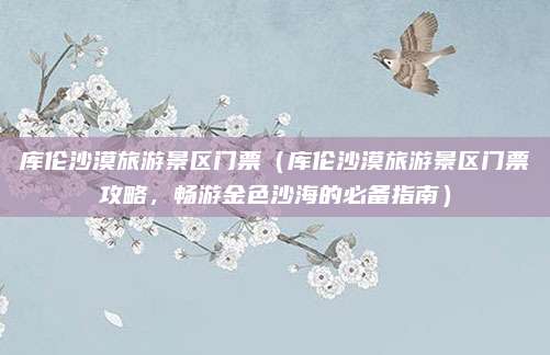 库伦沙漠旅游景区门票（库伦沙漠旅游景区门票攻略，畅游金色沙海的必备指南）