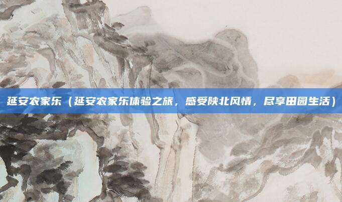 延安农家乐(延安农家乐体验之旅,感受陕北风情,尽享田园生活)