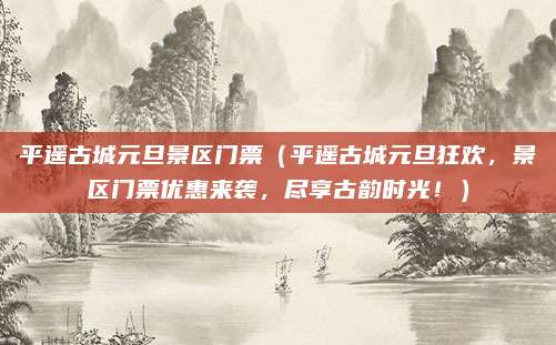 平遥古城元旦景区门票（平遥古城元旦狂欢，景区门票优惠来袭，尽享古韵时光！）