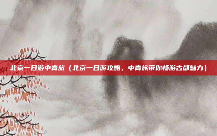 北京一日游中青旅(北京一日游攻略,中青旅带你畅游古都魅力)
