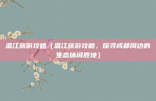 温江旅游攻略（温江旅游攻略，探寻成都周边的生态休闲胜地）
