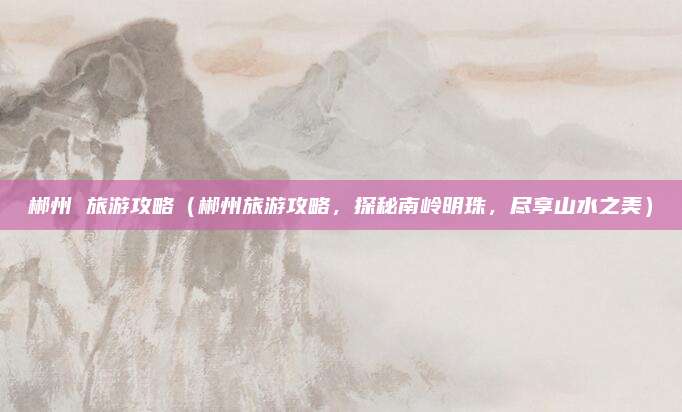 郴州 旅游攻略(郴州旅游攻略,探秘南岭明珠,尽享山水之美)