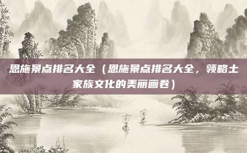 恩施景点排名大全（恩施景点排名大全，领略土家族文化的美丽画卷）