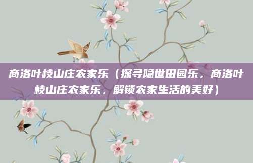 商洛叶枝山庄农家乐(探寻隐世田园乐,商洛叶枝山庄农家乐,解锁农家生活的美好)