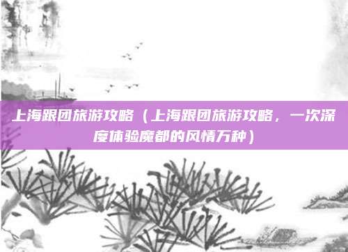上海跟团旅游攻略（上海跟团旅游攻略，一次深度体验魔都的风情万种）