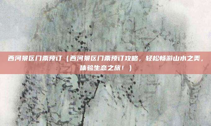 西河景区门票预订（西河景区门票预订攻略，轻松畅游山水之美，体验生态之旅！）