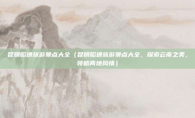 昆明昭通旅游景点大全（昆明昭通旅游景点大全，探索云南之美，领略两地风情）