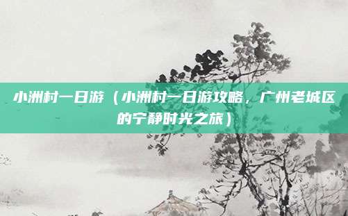 小洲村一日游(小洲村一日游攻略,广州老城区的宁静时光之旅)