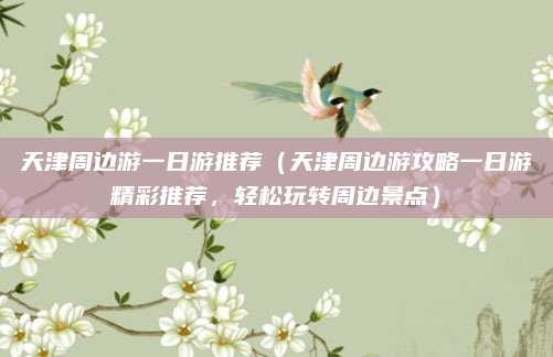 天津周边游一日游推荐（天津周边游攻略一日游精彩推荐，轻松玩转周边景点）
