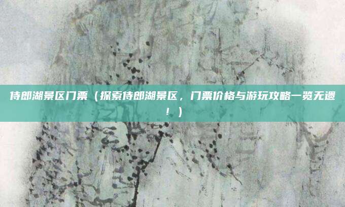 侍郎湖景区门票(探索侍郎湖景区,门票价格与游玩攻略一览无遗!)