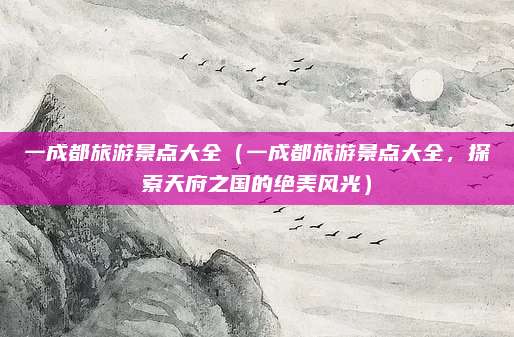 一成都旅游景点大全(一成都旅游景点大全,探索天府之国的绝美风光)