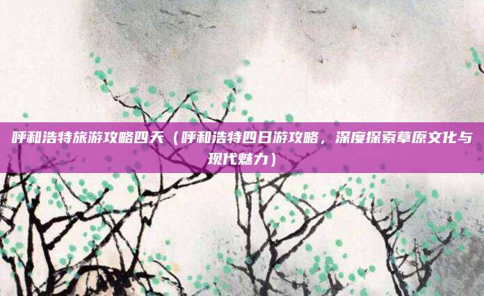 呼和浩特旅游攻略四天(呼和浩特四日游攻略,深度探索草原文化与现代魅力)
