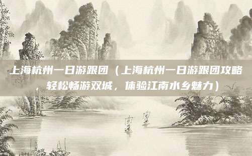 上海杭州一日游跟团(上海杭州一日游跟团攻略,轻松畅游双城,体验江南水乡魅力)