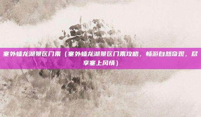 塞外蟠龙湖景区门票（塞外蟠龙湖景区门票攻略，畅游自然奇观，尽享塞上风情）