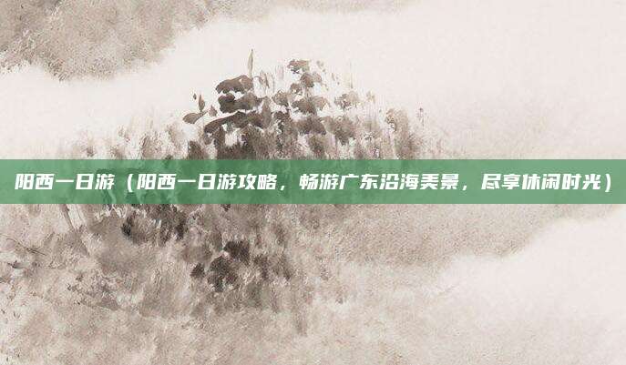 阳西一日游（阳西一日游攻略，畅游广东沿海美景，尽享休闲时光）