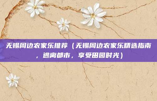 无锡周边农家乐推荐(无锡周边农家乐精选指南,逃离都市,享受田园时光)