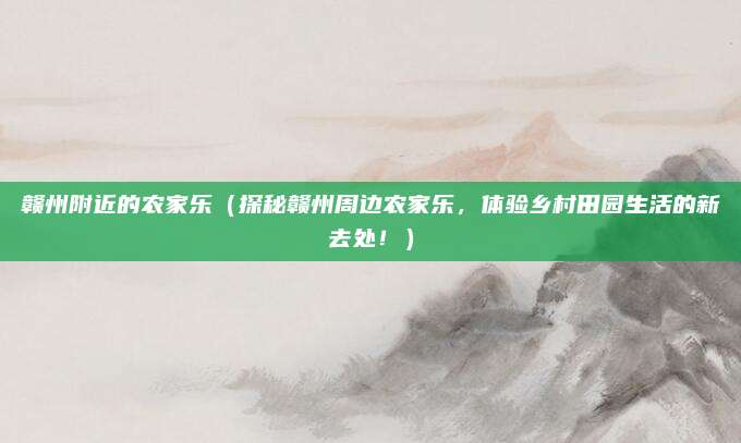 赣州附近的农家乐(探秘赣州周边农家乐,体验乡村田园生活的新去处!)