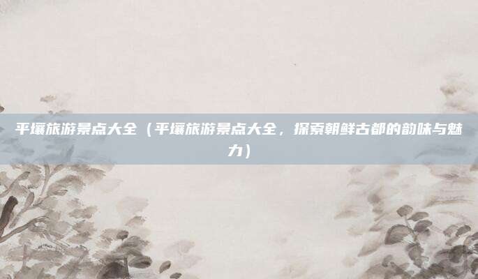 平壤旅游景点大全(平壤旅游景点大全,探索朝鲜古都的韵味与魅力)
