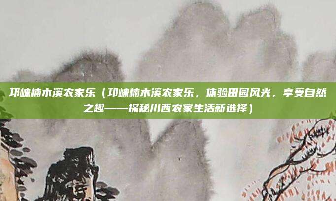 邛崃楠木溪农家乐（邛崃楠木溪农家乐，体验田园风光，享受自然之趣——探秘川西农家生活新选择）