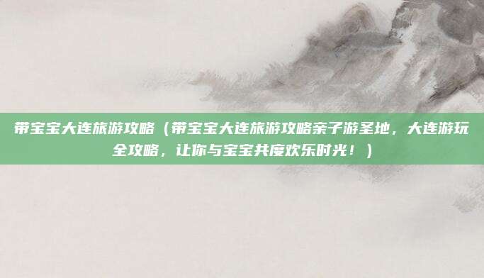 带宝宝大连旅游攻略（带宝宝大连旅游攻略亲子游圣地，大连游玩全攻略，让你与宝宝共度欢乐时光！）