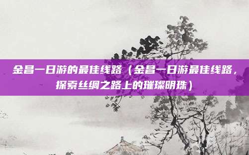 金昌一日游的最佳线路（金昌一日游最佳线路，探索丝绸之路上的璀璨明珠）