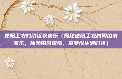德阳工农村附近农家乐(探秘德阳工农村周边农家乐,体验田园风情,享受慢生活时光)