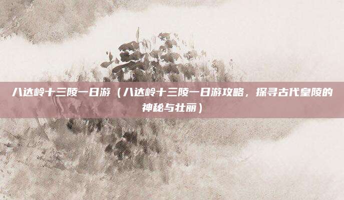 八达岭十三陵一日游(八达岭十三陵一日游攻略,探寻古代皇陵的神秘与壮丽)