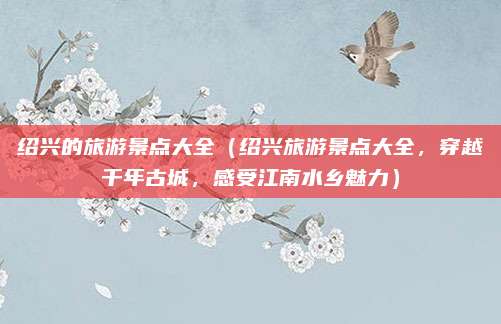 绍兴的旅游景点大全(绍兴旅游景点大全,穿越千年古城,感受江南水乡魅力)