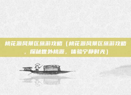 桃花源风景区旅游攻略(桃花源风景区旅游攻略,探秘世外桃源,体验宁静时光)