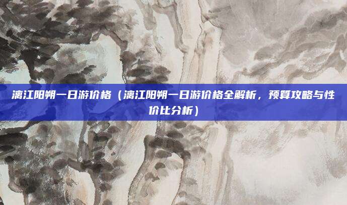 漓江阳朔一日游价格(漓江阳朔一日游价格全解析,预算攻略与性价比分析)