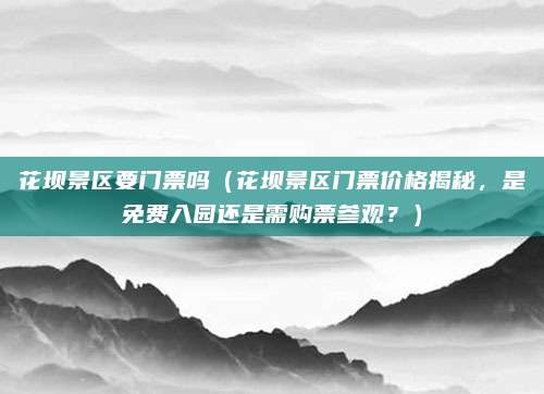 花坝景区要门票吗(花坝景区门票价格揭秘,是免费入园还是需购票参观?)