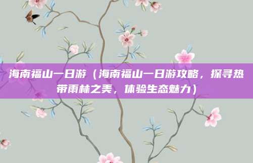 海南福山一日游(海南福山一日游攻略,探寻热带雨林之美,体验生态魅力)