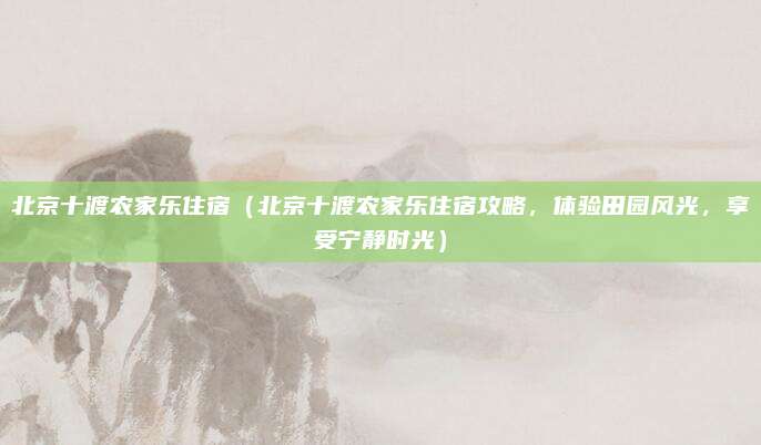 北京十渡农家乐住宿（北京十渡农家乐住宿攻略，体验田园风光，享受宁静时光）