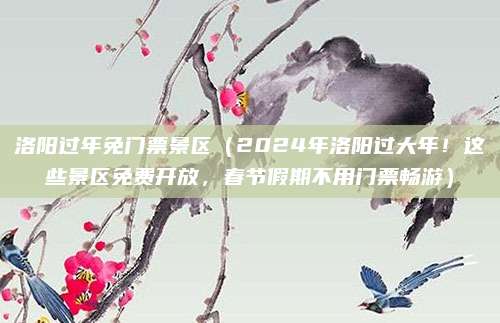 洛阳过年免门票景区(2024年洛阳过大年!这些景区免费开放,春节假期不用门票畅游)